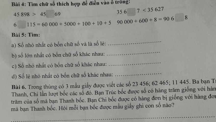 Tìm chữ số thích hợp để điền vào ô trồng:
45898>45  □ /□   69
356□ 7<35627</tex>
6□ 115=60000+5000+100+10+5 90000+600+8=906□ 8
Bài 5: Tìm: 
a) Số nhỏ nhất có bốn chữ số và là số lẻ: 
_ 
b) số lớn nhất có bốn chữ số khác nhau: 
_ 
c) Số nhỏ nhất có bốn chữ số khác nhau: 
_ 
d) Số lẻ nhỏ nhất có bốn chữ số khác nhau: 
_ 
Bài 6. Trong thùng có 3 mẫu giấy được viết các số 23 456; 62 465; 11 445. Ba bạn T 
Thanh, Chi lần lượt bốc các số đó. Bạn Trúc bốc được số có hàng trăm giống với hàn 
trăm của số mà bạn Thanh bốc. Bạn Chi bốc được có hàng đơn bị giống với hàng đơi 
mà bạn Thanh bốc. Hỏi mỗi bạn bốc được mẫu giấy ghi con số nào?