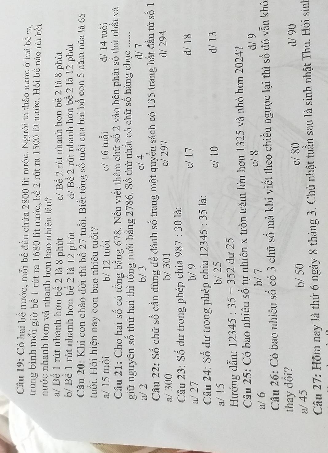 Có hai bể nước, mỗi bề đều chứa 2800 lít nước. Người ta tháo nước ở hai bể ra,
trung bình mỗi giờ bể 1 rút ra 1680 lít nước, bề 2 rút ra 1500 lít nước. Hỏi bề nào rút hết
nước nhanh hơn và nhanh hơn bao nhiêu lâu?
a/ Bể 1 rút nhanh hơn bế 2 là 8 phút c/ Bể 2 rút nhanh hơn bể 2 là 8 phút
b/ Bể 1 rút nhanh hơn bể 2 là 12 phút d/ Bể 2 rút nhanh hơn bể 2 là 12 phút
Câu 20: Khi con chào đời thì bố 27 tuổi. Biết tổng số tuổi của hai bố con 5 năm nữa là 65
Huổi. Hỏi hiện nay con bao nhiêu tuổi?
a/ 15 tuổi b/ 12 tuổi c/ 16 tuổi d/ 14 tuổi
Câu 21: Cho hai số có tổng bằng 678. Nếu viết thêm chữ số 2 vào bên phải số thứ nhất và
giữ nguyên số thứ hai thì tổng mới bằng 2786. Số thứ nhất có chữ số hàng chục ......
a/ 2 b/ 3 c/ 4
d/ 7
Câu 22: Số chữ số cần dùng để đánh số trang một quyển sách có 135 trang bắt đầu từ số 1
a/ 300 b/ 301 c/ 297 d/ 294
Câu 23: Số dư trong phép chia 987:30 là:
a/ 27 b/ 9
c/ 17 d/ 18
Câu 24: Số dư trong phép chia 12345:35 là:
a/ 15 b/ 25
c/ 10 d/ 13
Hướng dẫn: 12345:35=352 dư 25
Câu 25: Có bao nhiêu số tự nhiên x tròn trăm lớn hơn 1325 và nhỏ hơn 2024?
d/ 9
b/ 7
a/ 6 c/ 8
Câu 26: Có bao nhiêu số có 3 chữ số mà khi viết theo chiều ngược lại thì số đó vẫn khô
thay đổi?
a/ 45 c/ 80
d/ 90
b/ 50
Câu 27: Hôm nay là thứ 6 ngày 8 tháng 3. Chủ nhật tuần sau là sinh nhật Thu. Hỏi sinh
