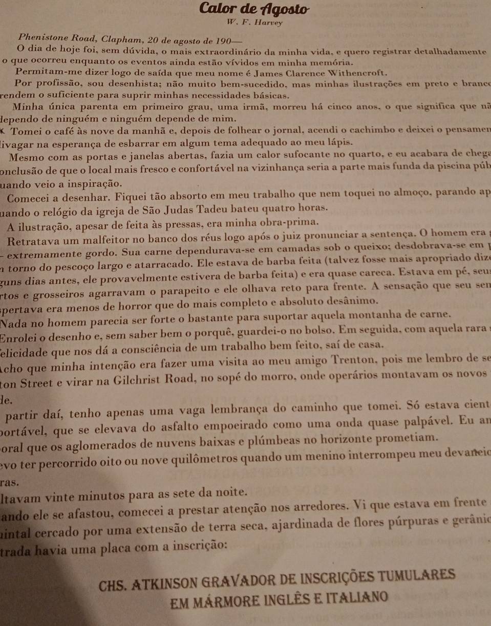 Calor de Agosto
W. F. Harvey
Phenistone Road, Clapham, 20 de agosto de 190—
O dia de hoje foi, sem dúvida, o mais extraordinário da minha vida, e quero registrar detalhadamente
o que ocorreu enquanto os eventos ainda estão vívidos em minha memória.
Permitam-me dizer logo de saída que meu nome é James Clarence Withencroft.
Por profissão, sou desenhista; não muito bem-sucedido, mas minhas ilustrações em preto e branco
rendem o suficiente para suprir minhas necessidades básicas.
Minha única parenta em primeiro grau, uma irmã, morreu há cinco anos, o que significa que nã
dependo de ninguém e ninguém depende de mim.
* Tomei o café às nove da manhã e, depois de folhear o jornal, acendi o cachimbo e deixei o pensamem
livagar na esperança de esbarrar em algum tema adequado ao meu lápis.
Mesmo com as portas e janelas abertas, fazia um calor sufocante no quarto, e eu acabara de chega
conclusão de que o local mais fresco e confortável na vizinhança seria a parte mais funda da piscina púb
uando veio a inspiração.
Comecei a desenhar. Fiquei tão absorto em meu trabalho que nem toquei no almoço, parando ap
uando o relógio da igreja de São Judas Tadeu bateu quatro horas.
A ilustração, apesar de feita às pressas, era minha obra-prima.
Retratava um malfeitor no banco dos réus logo após o juiz pronunciar a sentença. O homem era  a
- extremamente gordo. Sua carne dependurava-se em camadas sob o queixo; desdobrava-se em p
m torno do pescoço largo e atarracado. Ele estava de barba feita (talvez fosse mais apropriado dize
guns dias antes, ele provavelmente estivera de barba feita) e era quase careca. Estava em pé, seus
artos e grosseiros agarravam o parapeito e ele olhava reto para frente. A sensação que seu sem
spertava era menos de horror que do mais completo e absoluto desânimo.
Nada no homem parecia ser forte o bastante para suportar aquela montanha de carne.
Enrolei o desenho e, sem saber bem o porquê, guardei-o no bolso. Em seguida, com aquela rara a
felicidade que nos dá a consciência de um trabalho bem feito, saí de casa.
Acho que minha intenção era fazer uma visita ao meu amigo Trenton, pois me lembro de se
ton Street e virar na Gilchrist Road, no sopé do morro, onde operários montavam os novos
le.
partir daí, tenho apenas uma vaga lembrança do caminho que tomei. Só estava cient
portável, que se elevava do asfalto empoeirado como uma onda quase palpável. Eu am
poral que os aglomerados de nuvens baixas e plúmbeas no horizonte prometiam.
evo ter percorrido oito ou nove quilômetros quando um menino interrompeu meu devaneio
ras.
ltavam vinte minutos para as sete da noite.
ando ele se afastou, comecei a prestar atenção nos arredores. Vi que estava em frente
uintal cercado por uma extensão de terra seca, ajardinada de flores púrpuras e gerânio
trada havia uma placa com a inscrição:
CHS. ATKINSON GRAVADOR DE INSCRIÇÕES TUMULARES
em mÁrmore ingLÊS e itAliano