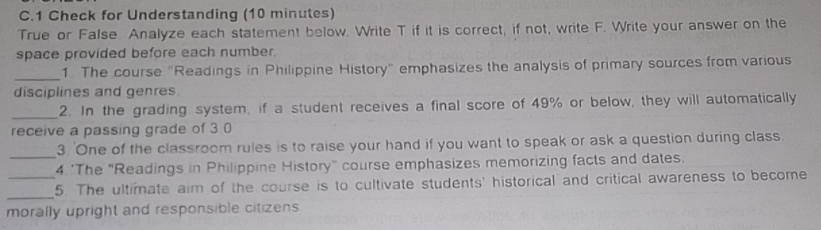 Check for Understanding (10 minutes) 
True or False. Analyze each statement below. Write T if it is correct, if not, write F. Write your answer on the 
space provided before each number, 
_ 
1. The course "Readings in Philippine History" emphasizes the analysis of primary sources from various 
disciplines and genres 
_ 
2. In the grading system, if a student receives a final score of 49% or below, they will automatically 
receive a passing grade of 3 0
3 'One of the classroom rules is to raise your hand if you want to speak or ask a question during class. 
_4. 'The "Readings in Philippine History' course emphasizes memorizing facts and dates. 
_ 
_5. The ultimate aim of the course is to cultivate students' historical and critical awareness to become 
morally upright and responsible citizens.