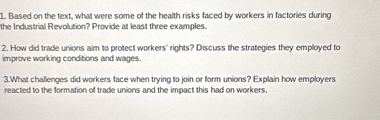 Based on the text, what were some of the health risks faced by workers in factories during 
the Industrial Revolution? Provide at least three examples. 
2. How did trade unions aim to protect workers' rights? Discuss the strategies they employed to 
improve working conditions and wages. 
3.What challenges did workers face when trying to join or form unions? Explain how employers 
reacted to the formation of trade unions and the impact this had on workers.