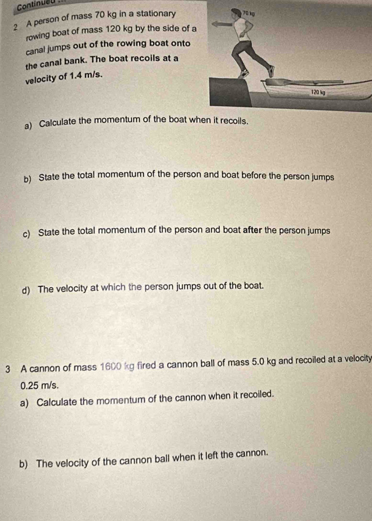 Continued 
2 A person of mass 70 kg in a stationary 
rowing boat of mass 120 kg by the side of a 
canal jumps out of the rowing boat onto 
the canal bank. The boat recoils at a 
velocity of 1.4 m/s. 
a) Calculate the momentum of the boat wh 
b) State the total momentum of the person and boat before the person jumps 
c) State the total momentum of the person and boat after the person jumps 
d) The velocity at which the person jumps out of the boat. 
3 A cannon of mass 1600 kg fired a cannon ball of mass 5.0 kg and recoiled at a velocity
0.25 m/s. 
a) Calculate the momentum of the cannon when it recoiled. 
b) The velocity of the cannon ball when it left the cannon.