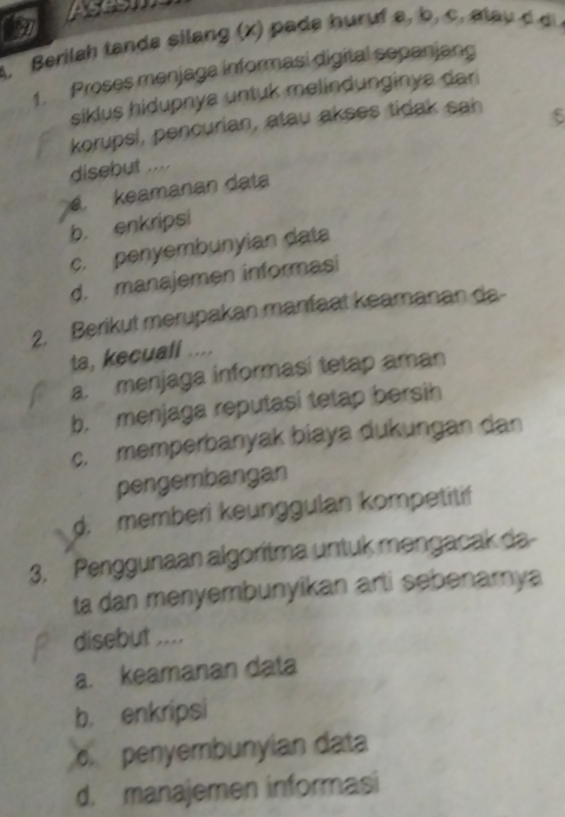 pm
Berilah tanda silang x a a hur f a c a la 
1. Proses menjaga informasi digital sepanjang
siklus hidupnya untuk melindunginya dar 
korupsi, pencurian, atau akses tidak sah
disebut ....
a. keamanan data
b. enkripsi
c. penyembunyian data
d. manajemen informasi
2. Berikut merupakan manfaat keamanan da-
ta, kecuall ....
a. menjaga informasi tetap aman
b. menjaga reputasi tetap bersih
c. memperbanyak biaya dukungan dan
pengembangan
d. memberi keunggulan kompetitif
3. Penggunaan algoritma untuk mengacak da
ta dan menyembunyikan arti sebenamya
disebut ....
a. keamanan data
b. enkripsi
penyembunyian data
d. manajemen informasi