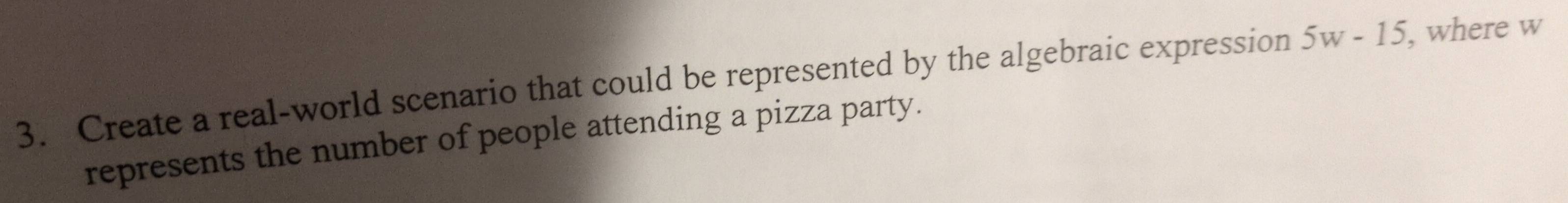 Create a real-world scenario that could be represented by the algebraic expression 5w-15 , where w
represents the number of people attending a pizza party.