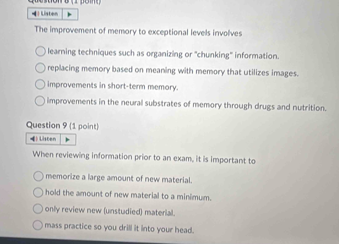 8 (1 point)
Listen
The improvement of memory to exceptional levels involves
learning techniques such as organizing or "chunking' information.
replacing memory based on meaning with memory that utilizes images.
improvements in short-term memory.
improvements in the neural substrates of memory through drugs and nutrition.
Question 9 (1 point)
Listen
When reviewing information prior to an exam, it is important to
memorize a large amount of new material.
hold the amount of new material to a minimum.
only review new (unstudied) material.
mass practice so you drill it into your head.