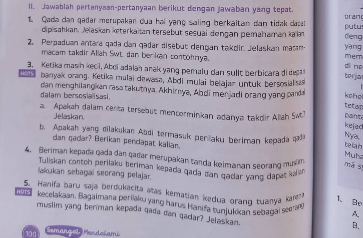 Jawablah pertanyaan-pertanyaan berikut dengan jawaban yang tepat. 
orang 
1. Qada dan qadar merupakan dua hal yang saling berkaitan dan tidak dapat putus 
dipisahkan. Jelaskan keterkaitan tersebut sesuai dengan pemahaman kalian. deng 
2. Perpaduan antara qada dan qadar disebut dengan takdir. Jelaskan macam- yang 
macam takdir Allah Swt. dan berikan contohnya. 
mem 
di ne 
3. Ketika masih kecil, Abdi adalah anak yang pemalu dan sulit berbicara di depan 
terjar
106 banyak orang. Ketika mulai dewasa, Abdi mulai belajar untuk bersosialisasi 

dan menghilangkan rasa takutnya. Akhirnya, Abdi menjadi orang yang panda 
dalam bersosialisasi. kehel 
tetap 
a. Apakah dalam cerita tersebut mencerminkan adanya takdir Allah Swt? 
Jelaskan. panta 
kejad 
b. Apakah yang dilakukan Abdi termasuk perilaku beriman kepada qada 
Nya, 
dan qadar? Berikan pendapat kalian. 
telah 
Muha 
4. Beriman kepada qada dan qadar merupakan tanda keimanan seorang muslim 
mā sy 
Tuliskan contoh perilaku beriman kepada qada dan qadar yang dapat kalian 
lakukan sebagai seorang pelajar. 
5. Hanifa baru saja berdukacita atas kematian kedua orang tuanya karena 1. Be 
5 kecelakaan. Bagaimana perilaku yang harus Hanifa tunjukkan sebagai seorang 
muslim yang beriman kepada qada dan qadar? Jelaskan. 
A. 
B.
100
Semangal Mendalami