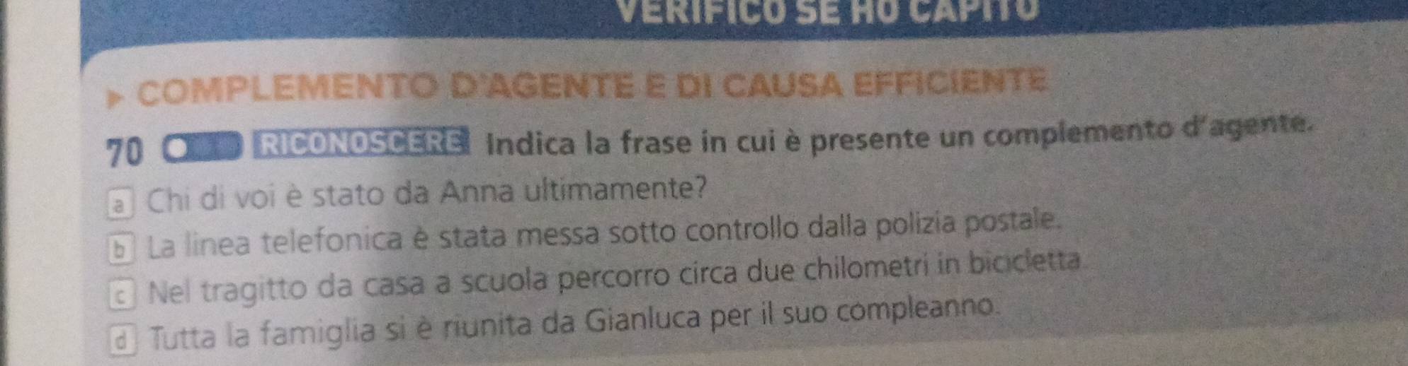 verifico se ho capitó
COMPLEMENTO D'AGENTE E DI CAUSA EFFICIENTE
70 ● RICONOSCERE: Indica la frase in cui è presente un complemento d'agente.
a Chi di voi è stato da Anna ultimamente?
E La linea telefonica è stata messa sotto controllo dalla polizía postale.
Nel tragitto da casa a scuola percorro circa due chilometrí in bicicletta
d Tutta la famiglia si è riunita da Gianluca per il suo compleanno.