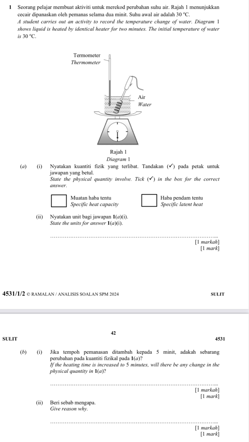 Seorang pelajar membuat aktiviti untuk merekod perubahan suhu air. Rajah 1 menunjukkan
cecair dipanaskan oleh pemanas selama dua minit. Suhu awal air adalah 30°C. 
A student carries out an activity to record the temperature change of water. Diagram 1
shows liquid is heated by identical heater for two minutes. The initial temperature of water
is 30°C. 
Diagram 1
(a) (i) Nyatakan kuantiti fizik yang terlibat. Tandakan (√) pada petak untuk
jawapan yang betul.
State the physical quantity involve. Tick (✔) in the box for the correct
answer.
Muatan haba tentu Haba pendam tentu
Specific heat capacity Specific latent heat
(ii) Nyatakan unit bagi jawapan 1(a)(i). 
State the units for answer 1(a)(i). 
_
[1 markah]
[1 mark]
4531/1/2 © RAMALAN / ANALISIS SOALAN SPM 2024 SULIT
42
SULIT 4531
(b) (i) Jika tempoh pemanasan ditambah kepada 5 minit, adakah sebarang
perubahan pada kuantiti fizikal pada 1(a)? 
If the heating time is increased to 5 minutes, will there be any change in the
physical quantity in 1(a)
_
[1 markah]
[1 mark]
(ii) Beri sebab mengapa.
Give reason why.
_
[1 markah]
[1 mark]