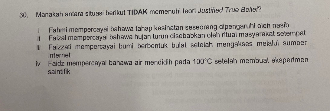 Manakah antara situasi berikut TIDAK memenuhi teori Justified True Belief?
i Fahmi mempercayai bahawa tahap kesihatan seseorang dipengaruhi oleh nasib
ii Faizal mempercayai bahawa hujan turun disebabkan oleh ritual masyarakat setempat
Faizzati mempercayai bumi berbentuk bulat setelah mengakses melalui sumber
internet
iv Faidz mempercayai bahawa air mendidih pada 100°C setelah membuat eksperimen
saintifik