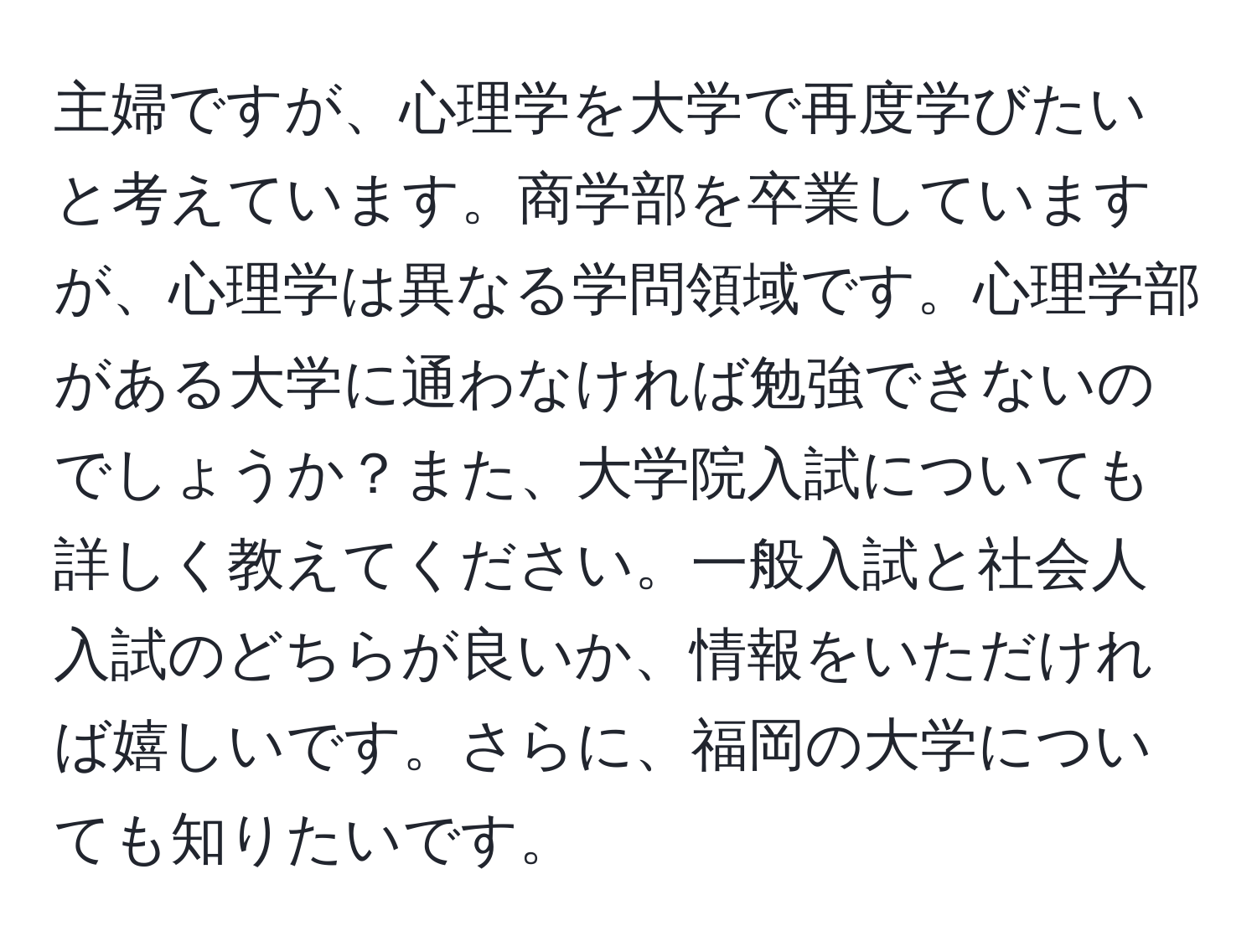 主婦ですが、心理学を大学で再度学びたいと考えています。商学部を卒業していますが、心理学は異なる学問領域です。心理学部がある大学に通わなければ勉強できないのでしょうか？また、大学院入試についても詳しく教えてください。一般入試と社会人入試のどちらが良いか、情報をいただければ嬉しいです。さらに、福岡の大学についても知りたいです。