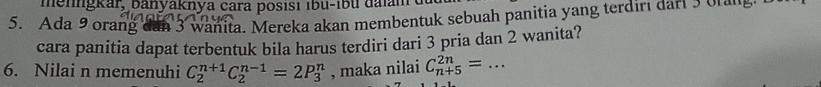 menngkar, banyaknya cara posısı ıbu-íbu dalame
5. Ada 9 orang dan 3 wanita. Mereka akan membentuk sebuah panitia yang terdirı dari 3 o ne 
cara panitia dapat terbentuk bila harus terdiri dari 3 pria dan 2 wanita? 
6. Nilai n memenuhi C_2^(n+1)C_2^(n-1)=2P_3^n , maka nilai C_(n+5)^(2n)= _