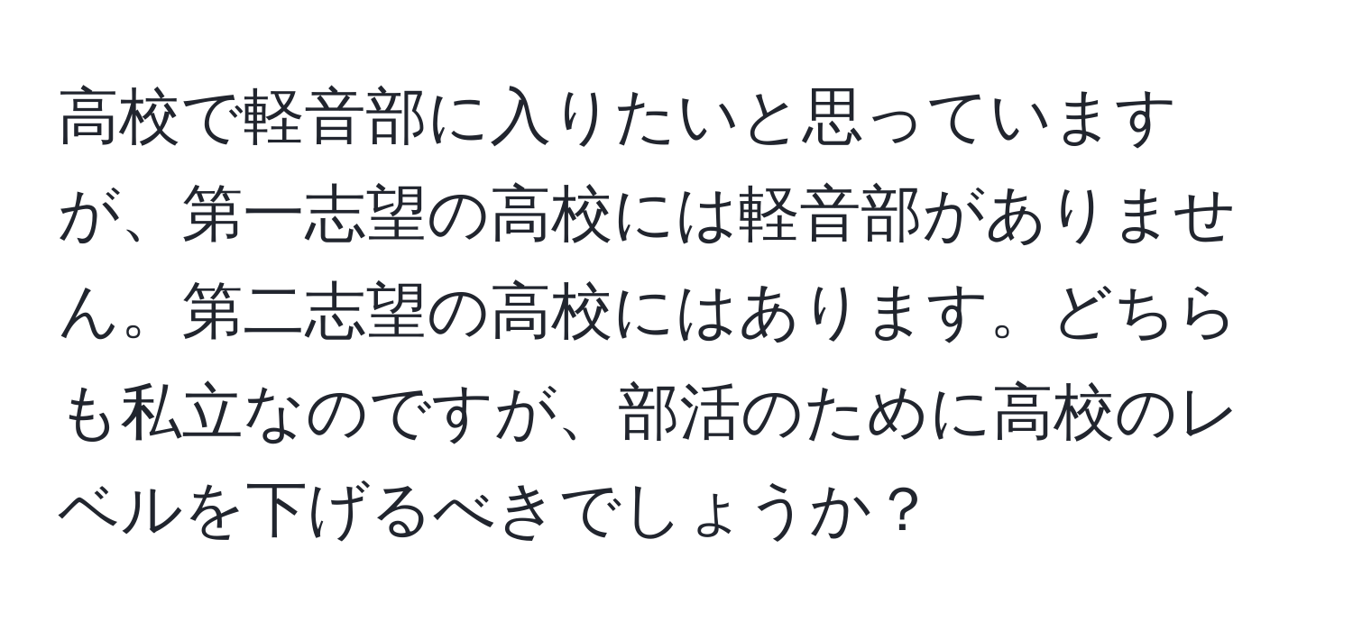 高校で軽音部に入りたいと思っていますが、第一志望の高校には軽音部がありません。第二志望の高校にはあります。どちらも私立なのですが、部活のために高校のレベルを下げるべきでしょうか？