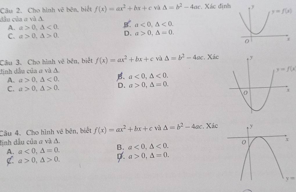 Cho hình vẽ bên, biết f(x)=ax^2+bx+c và △ =b^2-4ac. Xác định 
dầu của a và Δ.
A. a>0,△ <0.
B. a<0,△ <0.
C. a>0,△ >0.
D. a>0,△ =0.
Câu 3. Cho hình vẽ bên, biết f(x)=ax^2+bx+c và △ =b^2-4ac. Xác
định dấu của a và Δ.
y=f(x
A. a>0,△ <0.
B. a<0,△ <0.
C. a>0,△ >0.
D. a>0,△ =0.
Câu 4. Cho hình vẽ bên, biết f(x)=ax^2+bx+c và △ =b^2-4ac. Xác
định dấu của a và Δ.
A. a<0,△ =0.
B. a<0,△ <0.
C. a>0,△ >0.
D. a>0,△ =0.
y=