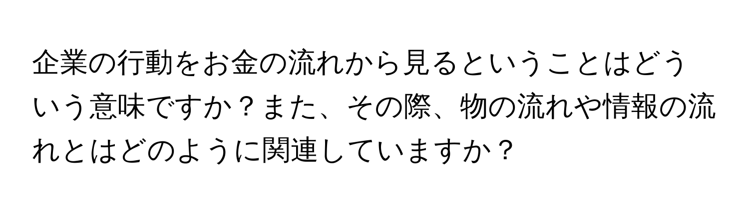 企業の行動をお金の流れから見るということはどういう意味ですか？また、その際、物の流れや情報の流れとはどのように関連していますか？