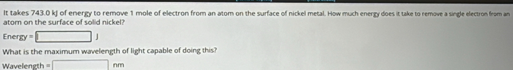 It takes 743.0 kJ of energy to remove 1 mole of electron from an atom on the surface of nickel metal. How much energy does it take to remove a single electron from an 
atom on the surface of solid nickel? 
Ene rgy=□ J
What is the maximum wavelength of light capable of doing this?
Wavelength =□ nm