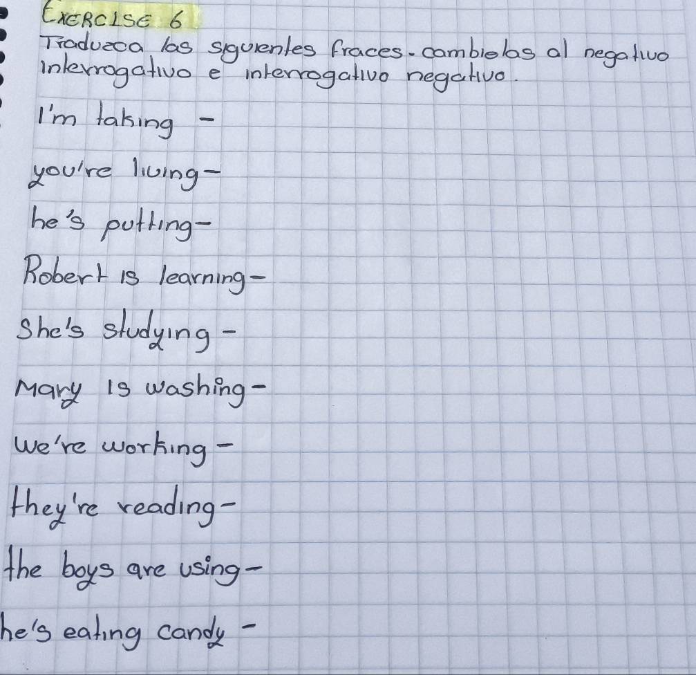 EXCRCISE 6 
Tradueca las siquenles fraces. combiebos al negatiua 
inlerrogativo e interrogativo negativo 
I'm taking - 
you're living- 
he's pothing- 
Robert is learning - 
She's studying- 
Mary is washing - 
We're working - 
they're reading- 
the boys are using - 
he's eating candy -