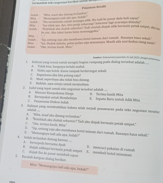 Cermatilah teks negosiasi berikut untuk men
Pinjaman Kredit
Indah: ''Mita, maaf aku datang terlambat.''
Mita : “Memangnya tadi ada apa, Indah?”
Indah : ''Ibu memintaku untuk menjaga adik. Ibu tadi ke pasar dulu beli sayur”
Mita : "lya tidak apa. Ayo, kita pergi sekarang? Sebentar lagi acaranya dimulai,"
Indah : “Bolehkah aku duduk sebentar? Tadi setelah diajak adik bermain petak umpet, aku lar
ke sini. Aku takut kamu lama menungguku."
Mita : ''',.''
Indah : ''Sip, untung saja aku membawa botol minum dari rumah. Rasanya haus sekali."
Mita : "lya. Duduk dahulu, pelan-pelan saja minumnya, Masih ada sesi kedua siang nanti"
Indah : ''Oke, terima kasih, Mita.''
Sumber: Dokumentosí penerbit, 01 Juli 2022, dengan penyesuaias
1. Kalimat yang sesuai untuk mengisi bagian rumpang pada dialog tersebut adalah ....
A. Tidak bisa, harganya terlalu mahal.
B. Tentu saja boleh. Kamu tampak berkeringat sekali.
C. Bagaimana jika kita pulang saja?
D. Maaf, sepertinya aku tidak bisa datang.
E. Baiklah, saya setuju untuk menjualnya.
2. Judul yang tepat untuk teks negosiasi tersebut adalah ....
A. Mencari Kesepakatan Harga D. Terima kasih Mita
B. Bersepakat untuk Membelinya E. Sepatu Baru untuk Adik Mita
C. Penawaran Diskon Indah
3. Kalimat yang membuktikan bahwa telah terjadi penawaran pada teks negosiasi tersebut
adalah ....
A. "Mita, maaf aku datang terlambat."
B. “Bolehkah aku duduk sebentar? Tadi aku diajak bermain petak umpet.”
C. “Oke, terima kasih, Mita.”
D. “Sip, untung saja aku membawa botol minum dari rumah. Rasanya haus sekali.”
E. “Memangnya tadi ada apa, Indah?”
4. Indah terlambat datang karena ....
A. bersepeda bersama Ayah D. mencuci pakaian di rumah
B. diajak adiknya bermain petak umpet E. membeli botol minuman
C. diajak Ibu ke pasar membeli sayur
5. Bacalah kutipan dialog berikut.
Mita: “Memangnya tadi ada apa, Indah?”
170