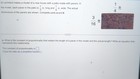 An architect makes a model of a new house with a patio made with pavers. In 
the model, each paver in the patio is  1/3 in , long and  1/4 in. wide. The actual 
dimensions of the pavers are shown. Complete parts a and b.
 1/4 ft
 3/16 ft
represents this relationship. a. What is the constant of proportionality that relates the length of a paver in the model and the actual length? Write an equation that 
The constant of proportionality is □. 
(Type the ratio as a simplified fraction.)