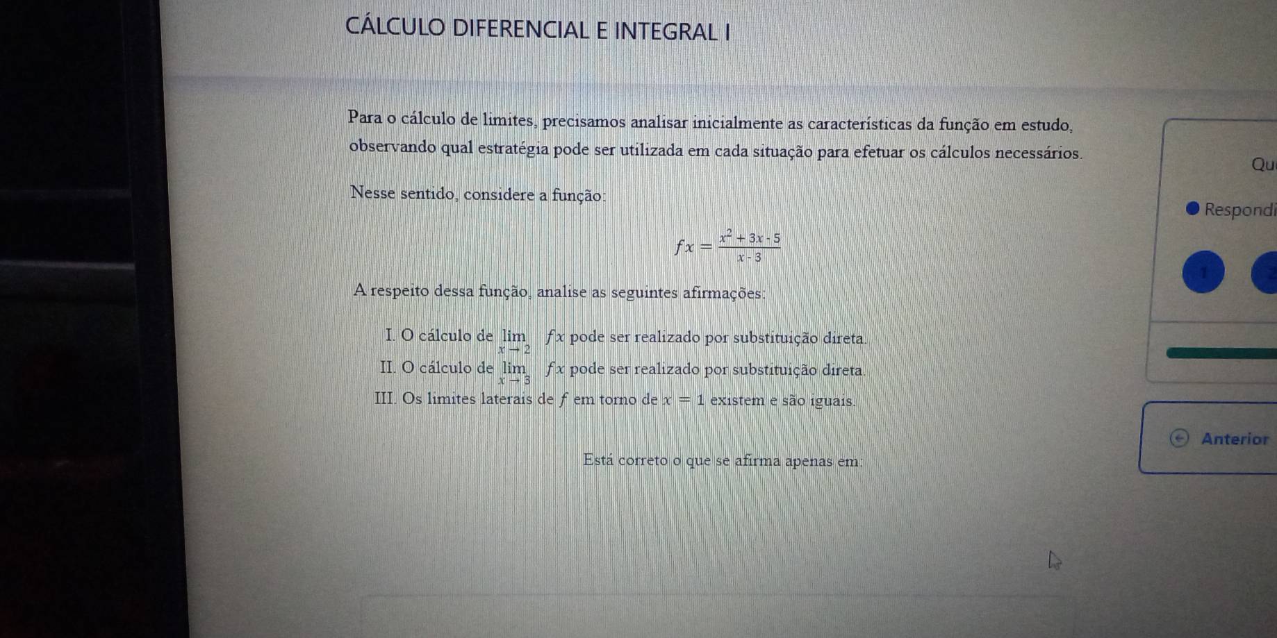 CÁLCULO DIFERENCIAL E INTEGRAL I 
Para o cálculo de limites, precisamos analisar inicialmente as características da função em estudo, 
observando qual estratégia pode ser utilizada em cada situação para efetuar os cálculos necessários. 
Qu 
Nesse sentido, considere a função: 
Respondi
fx= (x^2+3x-5)/x-3 
A respeito dessa função, analise as seguintes afirmações: 
I. O cálculo de im f x pode ser realizado por substituição direta. 
II. O cálculo de lin f x pode ser realizado por substituição direta 
III. Os limites laterais de fem torno de x=1 existem e são iguais. 
Anterior 
Está correto o que se afirma apenas em