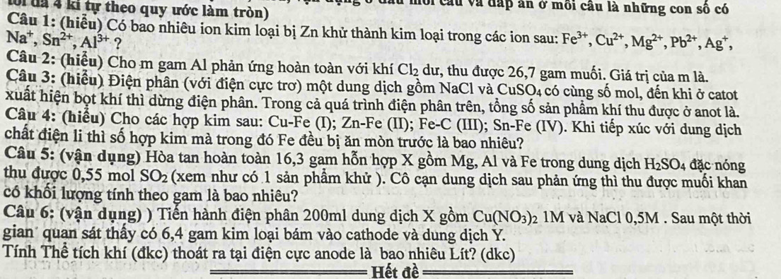 ới cầu và đấp ăn ở môi cầu là những con số có
lời đã 4 ki tự theo quy ước làm tròn)
Câu 1: (hiễu) Có bao nhiêu ion kim loại bị Zn khử thành kim loại trong các ion sau: Fe^(3+),Cu^(2+),Mg^(2+),Pb^(2+),Ag^+,
Na^+,Sn^(2+),Al^(3+) ?
Câu 2: (hiểu) Cho m gam Al phản ứng hoàn toàn với khí Cl_2 dư, thu được 26,7 gam muối. Giá trị của m là.
Câu 3: (hiểu) Điện phân (với điện cực trơ) một dung dịch gồm NaCl và CuSO₄ có cùng số mol, đến khi ở catot
xuất hiện bọt khí thì dừng điện phân. Trong cả quá trình điện phân trên, tổng số sản phẩm khí thu được ở anot là.
Câu 4: (hiểu) Cho các hợp kim sau: Cu-Fe (I); Zn-Fe (II); Fe-C (III); Sn-Fe (IV). Khi tiếp xúc với dung dịch
chất điện li thì số hợp kim mà trong đó Fe đều bị ăn mòn trước là bao nhiêu?
Câu 5: (vận dụng) Hòa tan hoàn toàn 16,3 gam hỗn hợp X gồm Mg, Al và Fe trong dung dịch H_2SO_4 đặc nóng
thu được 0,55 mol SO_2 (xem như có 1 sản phầm khử ). Cô cạn dung dịch sau phản ứng thì thu được muối khan
có khối lượng tính theo gam là bao nhiêu?
Câu 6: (vận dụng) ) Tiến hành điện phân 200ml dung dịch X gồm Cu(NO_3) 02 1M và NaCl 0,5M . Sau một thời
gian' quan sát thấy có 6,4 gam kim loại bám vào cathode và dung dịch Y.
Tính Thể tích khí (đkc) thoát ra tại điện cực anode là bao nhiêu Lít? (dkc)
Hết đề