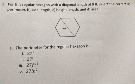 For this regular hexagon with a diagonal length of 9 ft, select the correct a)
perimeter, b) side length, c) height length, and d) area.
a. The perimeter for the regular hexagon is:
i. 27''
ii. 27'
iii. 27ft^2
iv. 27in^2