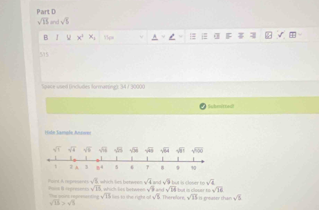 sqrt(15) and sqrt(5)
B I x^2 X_2 15px A
515
Space used (includes formatting): 34 / 30000
Submitted!
Hide Sample Answer
Point A represents sqrt(5) , which lies between sqrt(4) and sqrt(9) but is closer to sqrt(4)
Point B represents sqrt(15) , which lies between sqrt(9) and sqrt(16) but is closer to sqrt(16).
The point representing sqrt(15) lies to the right of sqrt(5). Therefore, sqrt(15) is greater than sqrt(5)
sqrt(15)>sqrt(5)