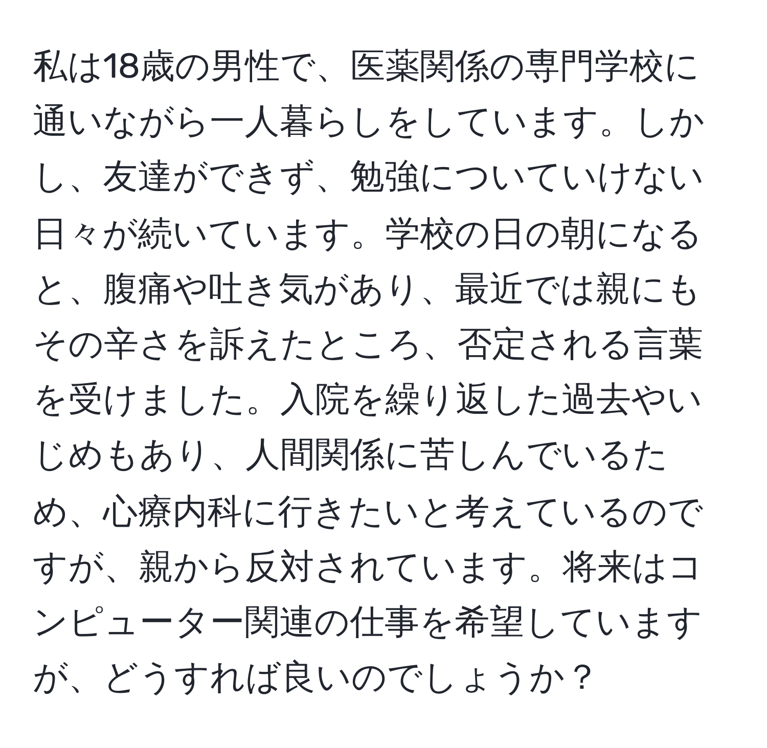 私は18歳の男性で、医薬関係の専門学校に通いながら一人暮らしをしています。しかし、友達ができず、勉強についていけない日々が続いています。学校の日の朝になると、腹痛や吐き気があり、最近では親にもその辛さを訴えたところ、否定される言葉を受けました。入院を繰り返した過去やいじめもあり、人間関係に苦しんでいるため、心療内科に行きたいと考えているのですが、親から反対されています。将来はコンピューター関連の仕事を希望していますが、どうすれば良いのでしょうか？