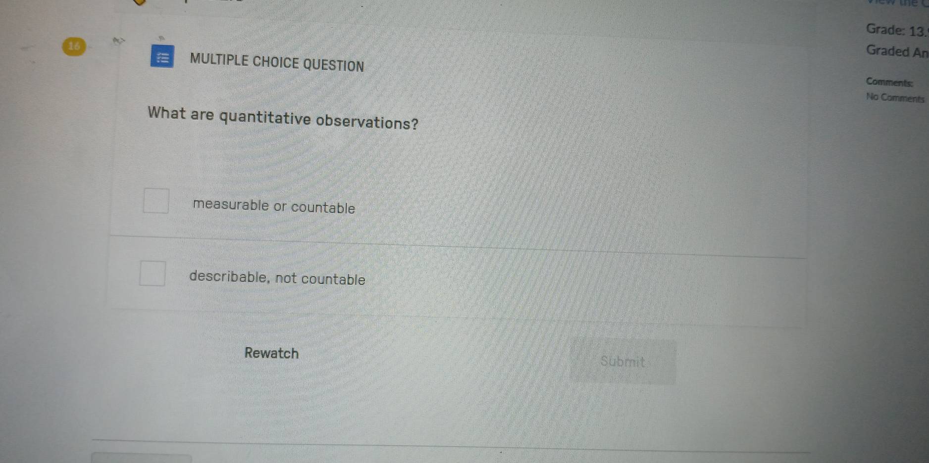 Grade: 13.
Graded An
MULTIPLE CHOICE QUESTION Comments:
No Comments
What are quantitative observations?
measurable or countable
describable, not countable
Rewatch