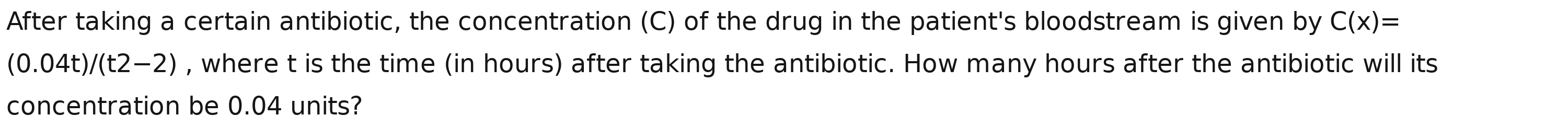 After taking a certain antibiotic, the concentration (C) of the drug in the patient's bloodstream is given by C(x)=
(0.04t)/(t2-2) , where t is the time (in hours) after taking the antibiotic. How many hours after the antibiotic will its 
concentration be 0.04 units?