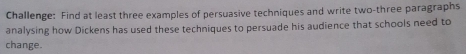 Challenge: Find at least three examples of persuasive techniques and write two-three paragraphs 
analysing how Dickens has used these techniques to persuade his audience that schools need to 
change.