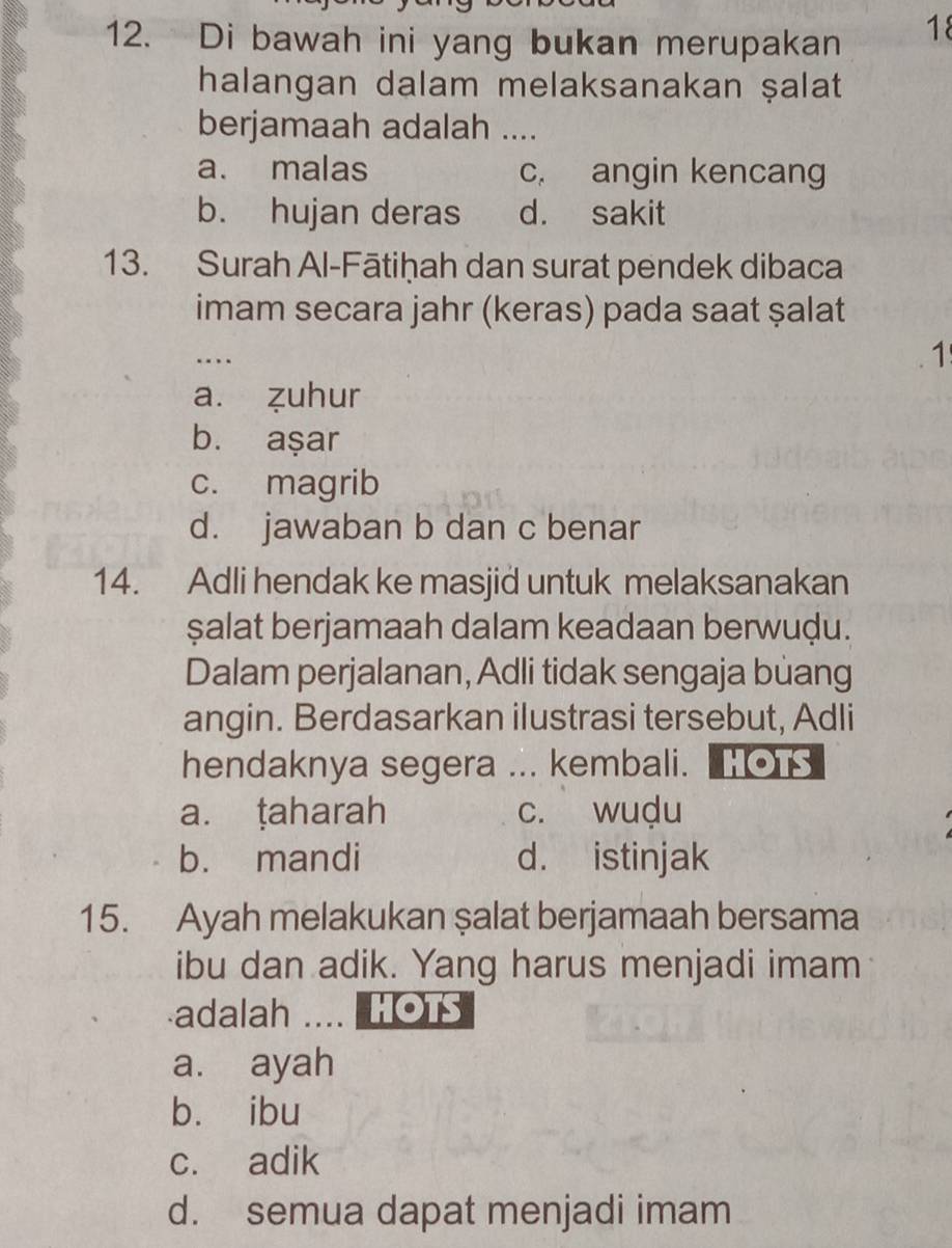 Di bawah ini yang bukan merupakan
18
halangan dalam melaksanakan ṣalat
berjamaah adalah ....
a. malas c. angin kencang
b. hujan deras d. sakit
13. Surah Al-Fātiḥah dan surat pendek dibaca
imam secara jahr (keras) pada saat ṣalat
…
1
a. zuhur
b. aşar
c. magrib
d. jawaban b dan c benar
14. Adli hendak ke masjid untuk melaksanakan
șalat berjamaah dalam keadaan berwuḍu.
Dalam perjalanan, Adli tidak sengaja buang
angin. Berdasarkan ilustrasi tersebut, Adli
hendaknya segera ... kembali. HOTS
a. ṭaharah c. wuḍu
b. mandi d. istinjak
15. Ayah melakukan şalat berjamaah bersama
ibu dan adik. Yang harus menjadi imam
adalah .... HOTS
a. ayah
bù ibu
c. adik
d. semua dapat menjadi imam