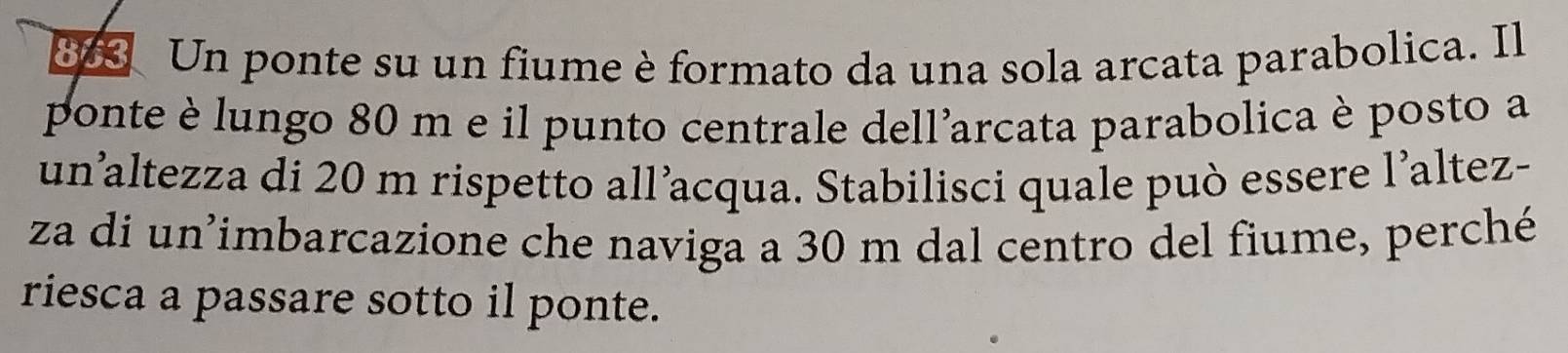 Un ponte su un fiume è formato da una sola arcata parabolica. Il 
ponte è lungo 80 m e il punto centrale dellarcata parabolica è posto a 
un’altezza di 20 m rispetto all’acqua. Stabilisci quale può essere l’altez- 
za di un'imbarcazione che naviga a 30 m dal centro del fiume, perché 
riesca a passare sotto il ponte.