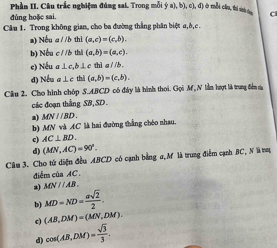 Phần II. Câu trắc nghiệm đúng sai. Trong mỗi ý a), b), c), d) ở mỗi câu, thí sinh chọn C
đúng hoặc sai.
Câu 1. Trong không gian, cho ba đường thẳng phân biệt a, b, c.
a) Nếu D a//b thì (a,c)=(c,b).
b) Nếu c//b thì (a,b)=(a,c).
c) Nếu a⊥ c, b⊥ c thì a / /b.
d) Nếu a⊥ c thì (a,b)=(c,b). 
Câu 2. Cho hình chóp S. ABCD có đáy là hình thoi. Gọi M, N lần lượt là trung điểm của
các đoạn thẳng SB, SD.
a) MN//BD.
b) MN và AC là hai đường thẳng chéo nhau.
c) AC⊥ BD.
d) (MN,AC)=90°. 
Câu 3. Cho tứ diện đều ABCD có cạnh bằng a, M là trung điểm cạnh BC, N là trung
điểm của AC.
a) MN//AB.
b) MD=ND= asqrt(2)/2 .
c) (AB,DM)=(MN,DM).
d) cos (AB,DM)= sqrt(3)/3 .