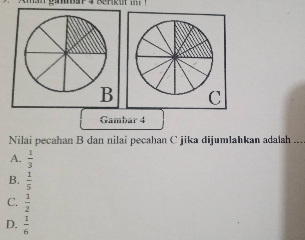 Amau gambar 4 Berkut ini !
B
C
Gambar 4
Nilai pecahan B dan nilai pecahan C jika dijumlahkan adalah ...
A.  1/3 
B.  1/5 
C.  1/2 
D.  1/6 