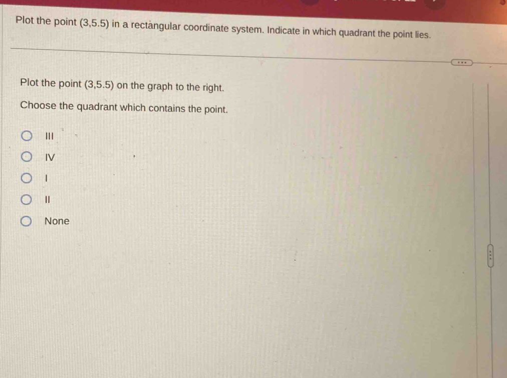 Plot the point (3,5.5) in a rectangular coordinate system. Indicate in which quadrant the point lies.
Plot the point (3,5.5) on the graph to the right.
Choose the quadrant which contains the point.
III
IV
None
