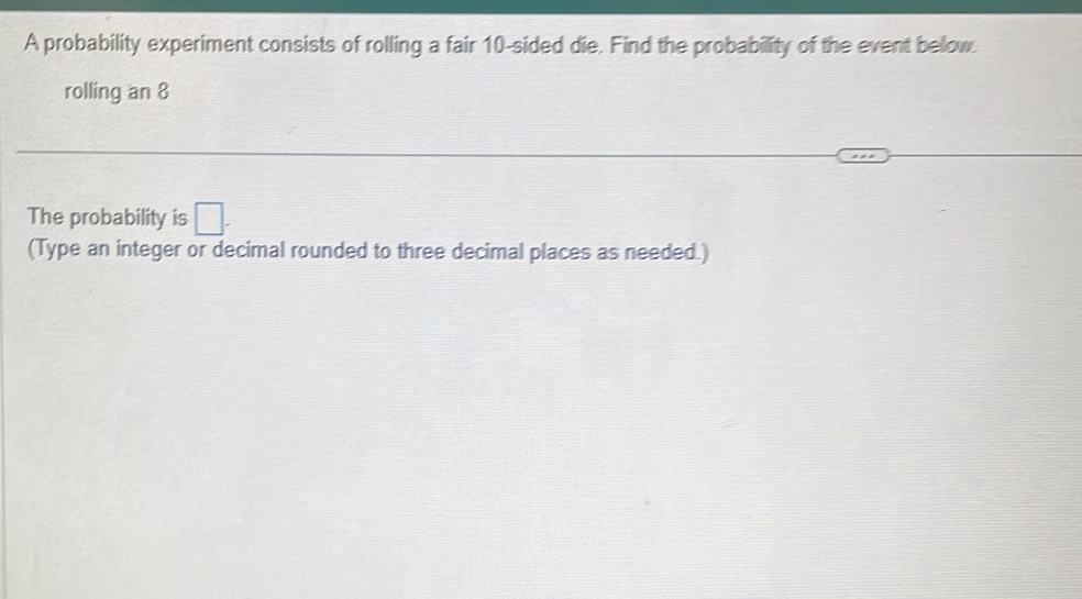 A probability experiment consists of rolling a fair 10 -sided die. Find the probability of the event below. 
rolling an 8
The probability is □. 
(Type an integer or decimal rounded to three decimal places as needed.)