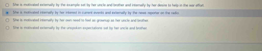 She is motivated externally by the example set by her uncle and brother and internally by her desire to help in the war effort.
She is motivated internally by her interest in current events and externally by the news reporter on the radio.
She is motivated internally by her own need to feel as grownup as her uncle and brother.
She is motivated externally by the unspoken expectations set by her uncle and brother.