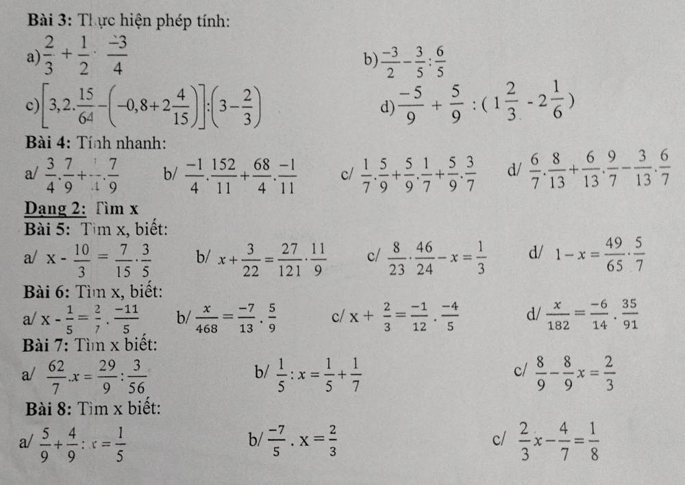 Thực hiện phép tính:
a)  2/3 + 1/2 ·  (-3)/4   (-3)/2 - 3/5 : 6/5 
b)
c) [3,2. 15/64 -(-0,8+2 4/15 )]:(3- 2/3 ) d)  (-5)/9 + 5/9 :(1 2/3 -2 1/6 )
Bài 4: Tính nhanh:
a/  3/4 . 7/9 + 1/4 . 7/9  b/  (-1)/4 . 152/11 + 68/4 . (-1)/11  c/  1/7 . 5/9 + 5/9 . 1/7 + 5/9 . 3/7  d/  6/7 . 8/13 + 6/13 . 9/7 - 3/13 . 6/7 
Dạng 2: Tìm x
Bài 5: Tìm x, biết:
a/ x- 10/3 = 7/15 ·  3/5  b/ x+ 3/22 = 27/121 ·  11/9  c/  8/23 ·  46/24 -x= 1/3  d/ 1-x= 49/65 ·  5/7 
Bài 6: Tìm x, biết:
a/ x- 1/5 = 2/7 ·  (-11)/5  b/  x/468 = (-7)/13 . 5/9  c/ x+ 2/3 = (-1)/12 ·  (-4)/5  d/  x/182 = (-6)/14 . 35/91 
Bài 7: Tì x biết:
c/
a/  62/7 .x= 29/9 : 3/56   1/5 :x= 1/5 + 1/7   8/9 - 8/9 x= 2/3 
b/
Bài 8: Tìm x biết:
a/  5/9 + 4/9 :x= 1/5   (-7)/5 .x= 2/3   2/3 x- 4/7 = 1/8 
b/
c/