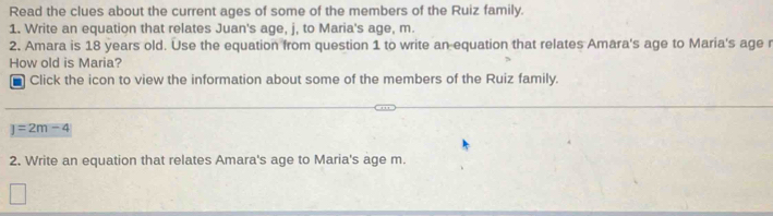 Read the clues about the current ages of some of the members of the Ruiz family. 
1. Write an equation that relates Juan's age, j, to Maria's age, m. 
2. Amara is 18 years old. Use the equation from question 1 to write an equation that relates Amara's age to Maria's age r 
How old is Maria? 
* Click the icon to view the information about some of the members of the Ruiz family.
J=2m-4
2. Write an equation that relates Amara's age to Maria's age m.