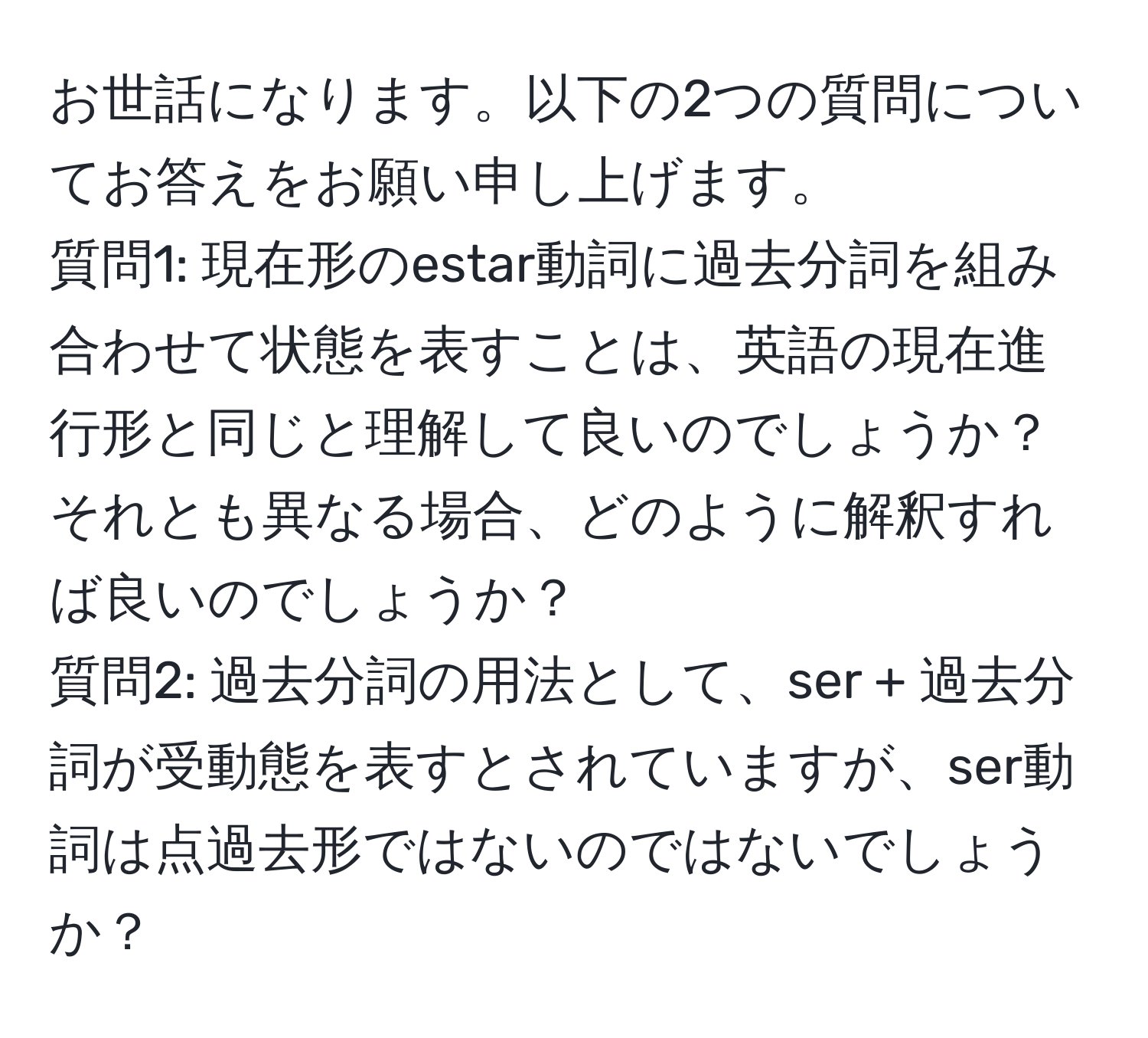 お世話になります。以下の2つの質問についてお答えをお願い申し上げます。  
質問1: 現在形のestar動詞に過去分詞を組み合わせて状態を表すことは、英語の現在進行形と同じと理解して良いのでしょうか？それとも異なる場合、どのように解釈すれば良いのでしょうか？  
質問2: 過去分詞の用法として、ser + 過去分詞が受動態を表すとされていますが、ser動詞は点過去形ではないのではないでしょうか？