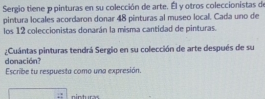 Sergio tiene p pinturas en su colección de arte. Él y otros coleccionistas de 
pintura locales acordaron donar 48 pinturas al museo local. Cada uno de 
los 12 coleccionistas donarán la misma cantidad de pinturas. 
¿Cuántas pinturas tendrá Sergio en su colección de arte después de su 
donación? 
Escribe tu respuesta como una expresión. 
ninturas