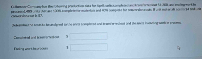 Cullumber Company has the following production data for April units completed and transferred out 51,200, and ending work in 
process 6,400 units that are 100% complete for materials and 40% complete for conversion costs. If unit materials cost is $4 and unit 
conversion cost is $7. 
Determine the costs to be assigned to the units completed and transferred out and the units in ending work in process. 
Completed and transferred out $ □
Ending work in process $ □