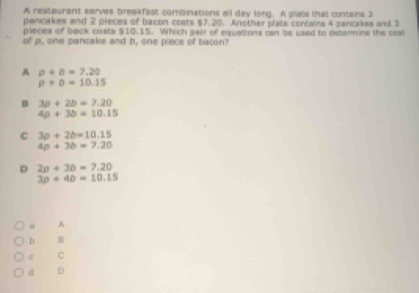 A resteurant serves breakfast combinations all day long. A glate that contains 3
pancakes and 2 pieces of bacon costs $7.20. Another plate contains 4 pancakes and 3
pleces of back costs $10.15. Which gair of equations can be used to determine the cast
of p, one pancake and b, one piece of bacon?
A rho +b=7.20
P+D=10.15 . 30+2b=7.20
4p+3b=10.15
C 30+2b=10.15
4a+3b=7.20
D 2n+30=7.20
3p+40=10.15
A
b B
C
d D