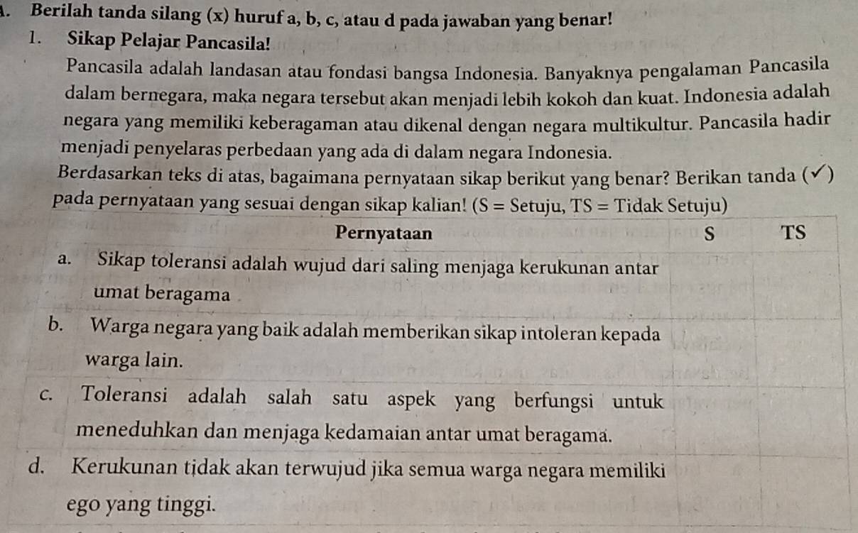 Berilah tanda silang (x) huruf a, b, c, atau d pada jawaban yang benar!
1. Sikap Pelajar Pancasila!
Pancasila adalah landasan atau fondasi bangsa Indonesia. Banyaknya pengalaman Pancasila
dalam bernegara, maka negara tersebut akan menjadi lebih kokoh dan kuat. Indonesia adalah
negara yang memiliki keberagaman atau dikenal dengan negara multikultur. Pancasila hadir
menjadi penyelaras perbedaan yang ada di dalam negara Indonesia.
Berdasarkan teks di atas, bagaimana pernyataan sikap berikut yang benar? Berikan tanda (✔)
pada pernyata