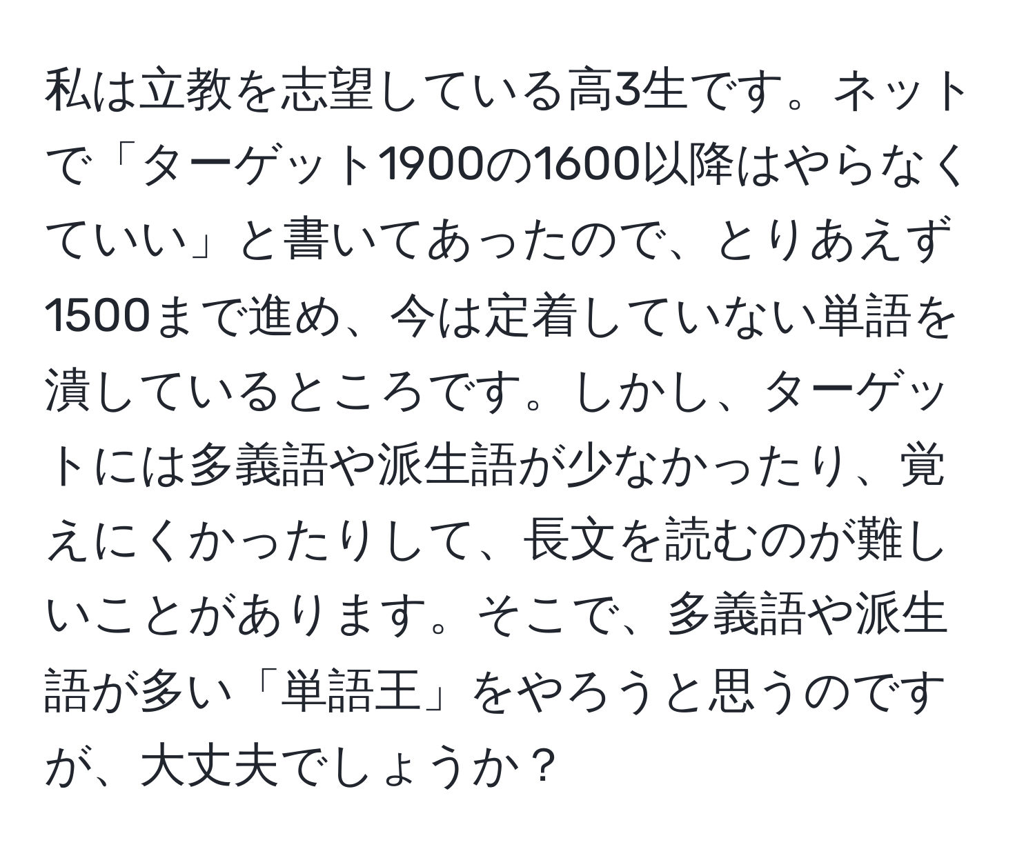 私は立教を志望している高3生です。ネットで「ターゲット1900の1600以降はやらなくていい」と書いてあったので、とりあえず1500まで進め、今は定着していない単語を潰しているところです。しかし、ターゲットには多義語や派生語が少なかったり、覚えにくかったりして、長文を読むのが難しいことがあります。そこで、多義語や派生語が多い「単語王」をやろうと思うのですが、大丈夫でしょうか？