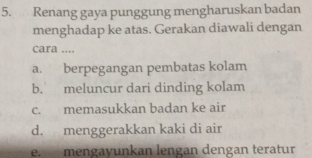 Renang gaya punggung mengharuskan badan
menghadap ke atas. Gerakan diawali dengan
cara ....
a. berpegangan pembatas kolam
b. meluncur dari dinding kolam
c. memasukkan badan ke air
d. menggerakkan kaki di air
e. mengayunkan lengan dengan teratur