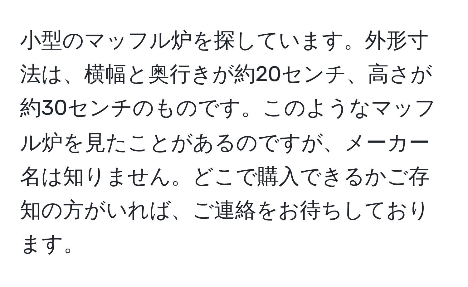 小型のマッフル炉を探しています。外形寸法は、横幅と奥行きが約20センチ、高さが約30センチのものです。このようなマッフル炉を見たことがあるのですが、メーカー名は知りません。どこで購入できるかご存知の方がいれば、ご連絡をお待ちしております。