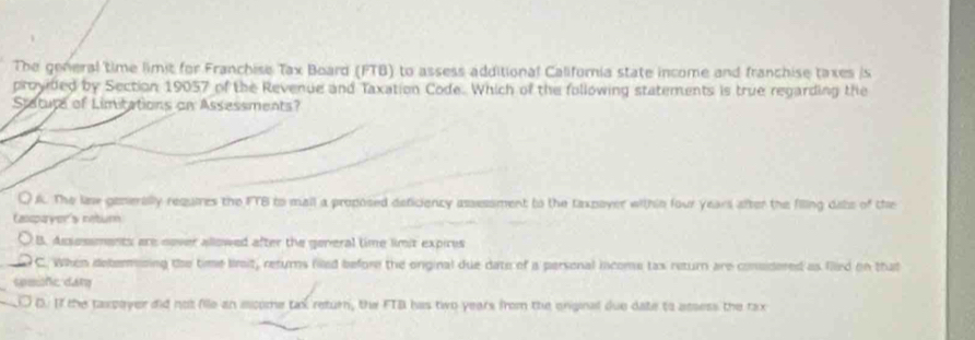 The general time limit for Franchise Tax Board (FTB) to assess additional California state income and franchise taxes is
provided by Section 19057 of the Revenue and Taxation Code. Which of the following statements is true regarding the
Statute of Limitations on Assessments?
QK. The lise generally requires the FTB to mall a proposed deficiency assessment to the taxpoyer within four years after the filing dabs of the
Cassparyon's netum
B. Assessments are nover allowed after the general time limit expires
_C. When determning the time bnit, returns filled before the onginal due date of a personal income tas return are consdered as filed on that
spmifc dám
D. If the taxpoyer did not fille an ecome tax return, the FTB has tio years from the enginal due date to assess the tax