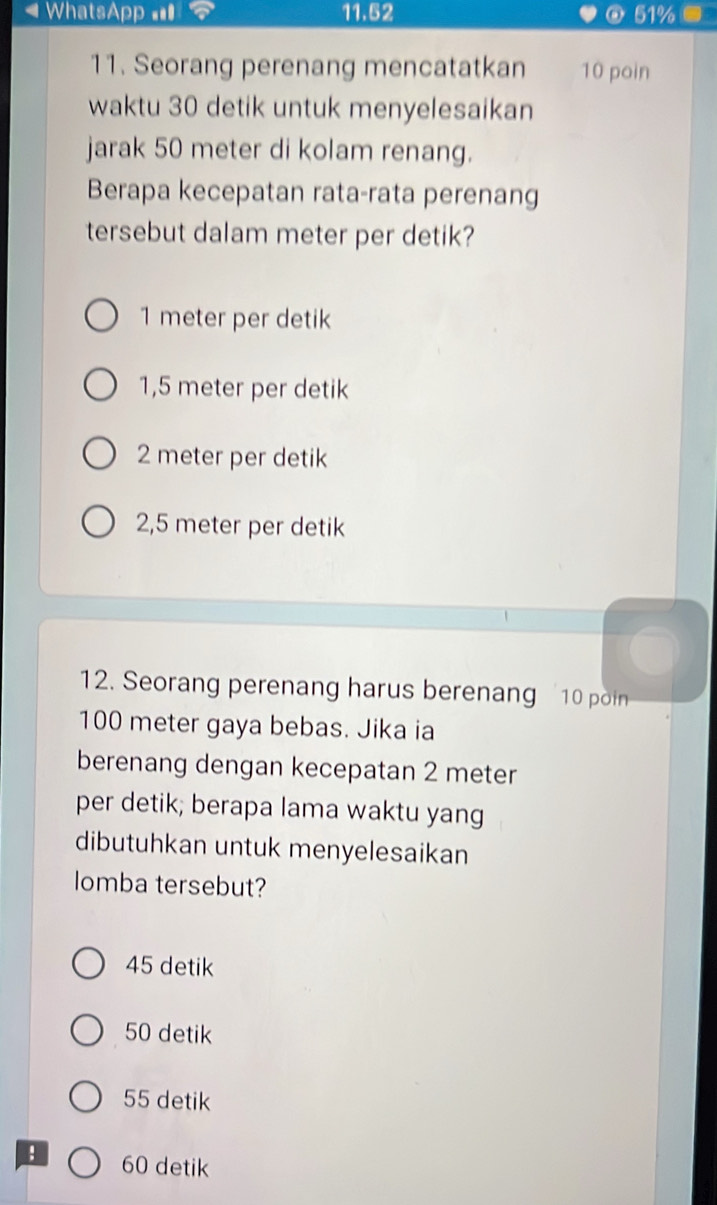 = WhatsApp ==I 11.52 @ 51%
11. Seorang perenang mencatatkan 10 poin
waktu 30 detik untuk menyelesaikan
jarak 50 meter di kolam renang.
Berapa kecepatan rata-rata perenang
tersebut dalam meter per detik?
1 meter per detik
1,5 meter per detik
2 meter per detik
2,5 meter per detik
12. Seorang perenang harus berenang 10 pn
100 meter gaya bebas. Jika ia
berenang dengan kecepatan 2 meter
per detik; berapa lama waktu yang
dibutuhkan untuk menyelesaikan
lomba tersebut?
45 detik
50 detik
55 detik
: 60 detik