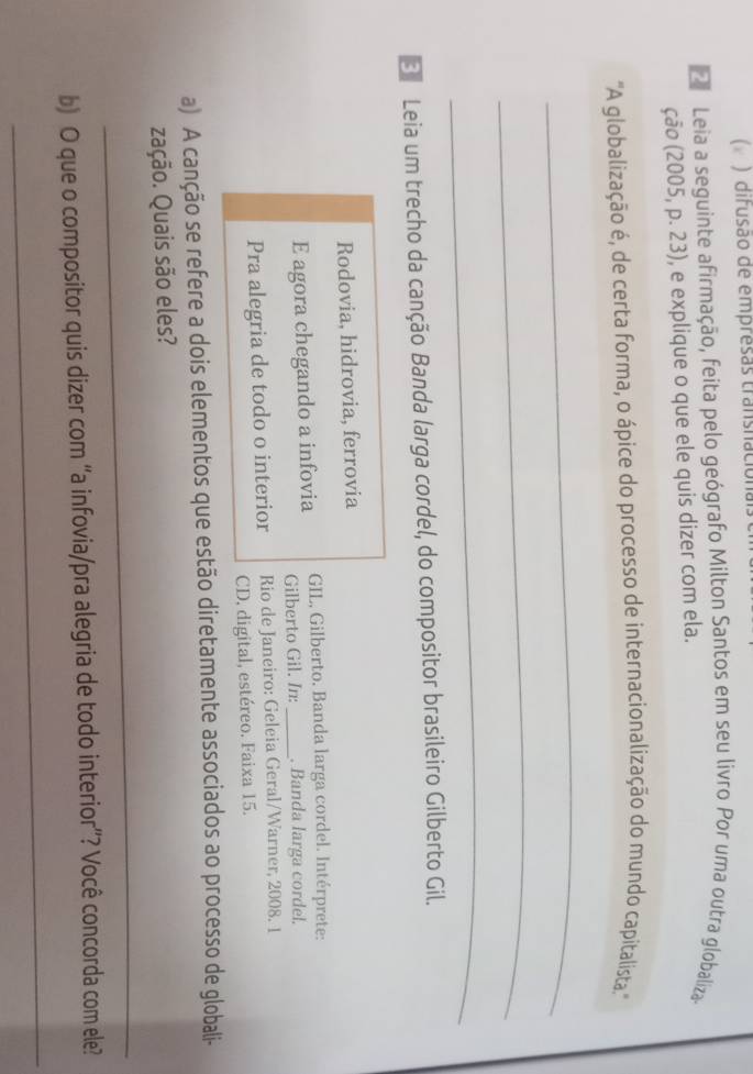 ( ) difusão de empresas transnación 
Leia a seguinte afirmação, feita pelo geógrafo Milton Santos em seu livro Por uma outra globaliza. 
ção (2005, p. 23), e explique o que ele quis dizer com ela. 
'A globalização é, de certa forma, o ápice do processo de internacionalização do mundo capitalista.'' 
_ 
_ 
_ 
E Leia um trecho da canção Banda larga cordel, do compositor brasileiro Gilberto Gil. 
Rodovia, hidrovia, ferrovia 
GIL, Gilberto. Banda larga cordel. Intérprete: 
E agora chegando a infovia Gilberto Gil. In: _. Banda larga cordel. 
Pra alegria de todo o interior Rio de Janeiro: Geleia Geral/Warner, 2008. 1 
CD, digital, estéreo. Faixa 15. 
a) A canção se refere a dois elementos que estão diretamente associados ao processo de globali- 
zação. Quais são eles? 
_ 
_ 
b) O que o compositor quis dizer com “a infovia/pra alegria de todo interior”? Você concorda com ele?